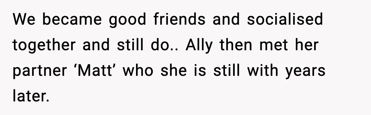 We became good friends and socialised together and still do.. Ally then met her partner ‘Matt’ who she is still with years later.