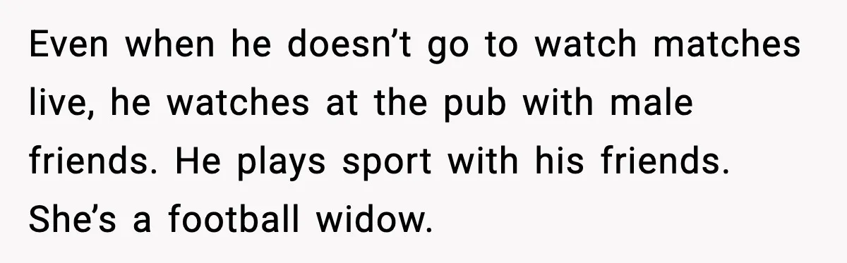 Even when he doesn’t go to watch matches live, he watches at the pub with male friends. He plays sport with his friends. She’s a football widow.