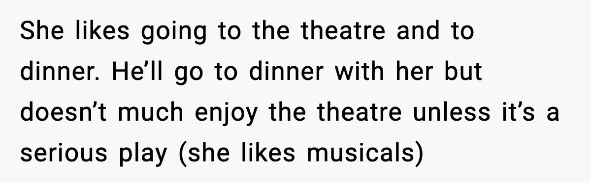 She likes going to the theatre and to dinner. He’ll go to dinner with her but doesn’t much enjoy the theatre unless it’s a serious play (she likes musicals)