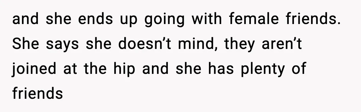 and she ends up going with female friends. She says she doesn’t mind, they aren’t joined at the hip and she has plenty of friends