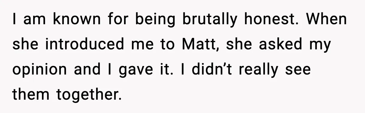 I am known for being brutally honest. When she introduced me to Matt, she asked my opinion and I gave it. I didn’t really see them together.