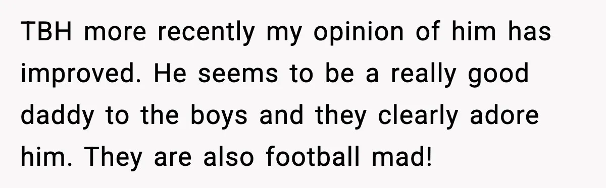 TBH more recently my opinion of him has improved. He seems to be a really good daddy to the boys and they clearly adore him. They are also football mad!
