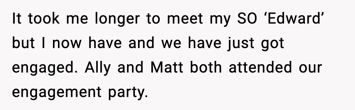 It took me longer to meet my SO ‘Edward’ but I now have and we have just got engaged. Ally and Matt both attended our engagement party.