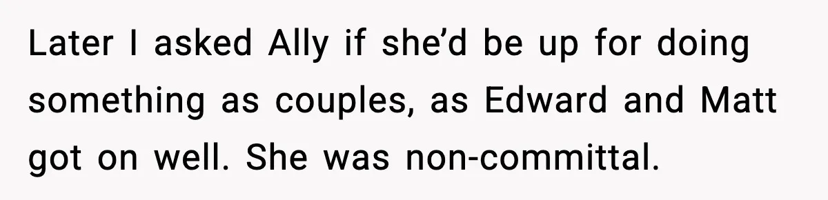 Later I asked Ally if she’d be up for doing something as couples, as Edward and Matt got on well. She was non-committal.