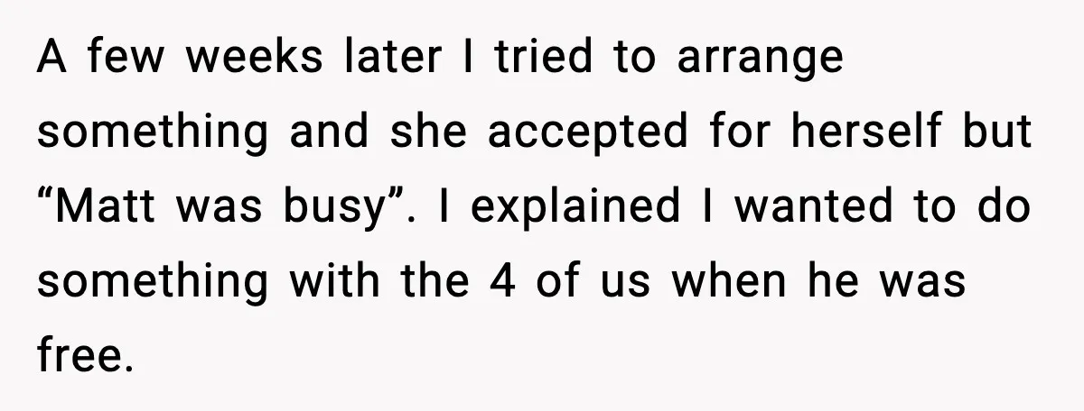 A few weeks later I tried to arrange something and she accepted for herself but “Matt was busy”. I explained I wanted to do something with the 4 of us...