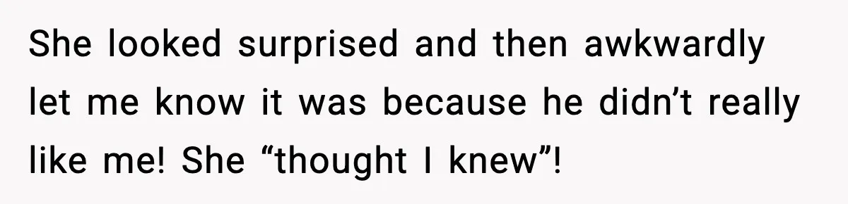 She looked surprised and then awkwardly let me know it was because he didn’t really like me! She “thought I knew”!