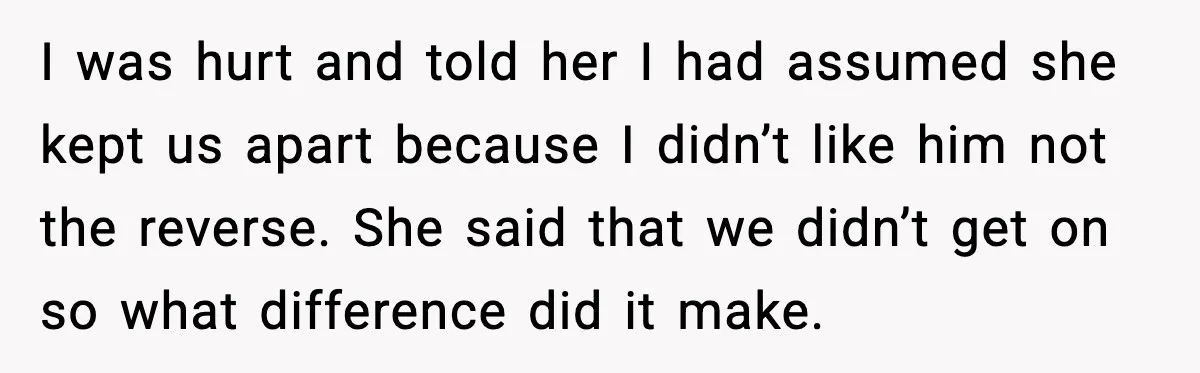 I was hurt and told her I had assumed she kept us apart because I didn’t like him not the reverse. She said that we didn’t get on so what...