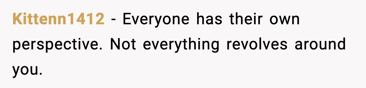Kittenn1412 - Everyone has their own perspective. Not everything revolves around you.