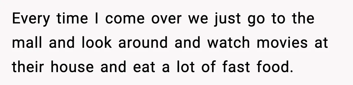Restaurant Night Ends Early After One Guest’s Behavior Goes Too Far Every time I come over we just go to the mall and look around and watch movies at their house and eat a lot of fast food.