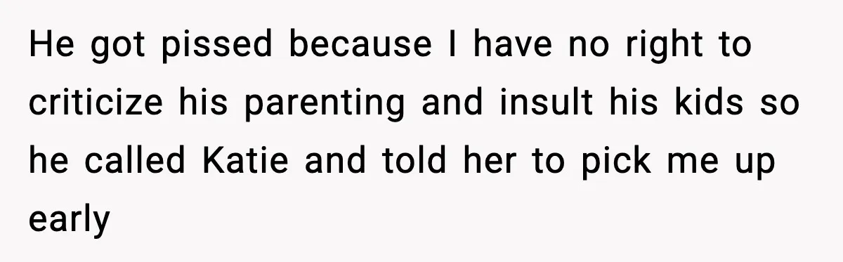 Restaurant Night Ends Early After One Guest’s Behavior Goes Too Far He got pissed because I have no right to criticize his parenting and insult his kids so he called Katie and told her to pick me up early