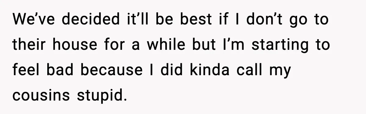 Restaurant Night Ends Early After One Guest’s Behavior Goes Too Far We’ve decided it’ll be best if I don’t go to their house for a while but I’m starting to feel bad because I did kinda call my cousins stupid.
