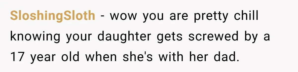 SloshingSloth − wow you are pretty chill knowing your daughter gets screwed by a 17 year old when she's with her dad.