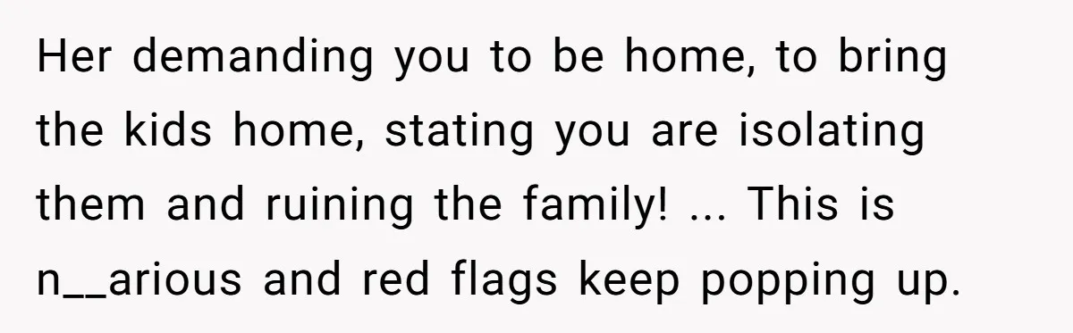 Her demanding you to be home, to bring the kids home, stating you are isolating them and ruining the family! ... This is n__arious and red flags keep popping up.