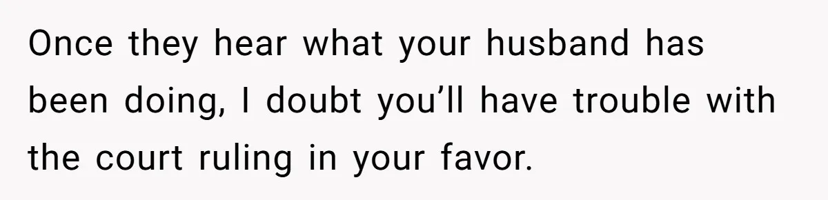 Once they hear what your husband has been doing, I doubt you’ll have trouble with the court ruling in your favor.