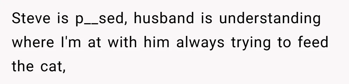 Steve is p__sed, husband is understanding where I'm at with him always trying to feed the cat,