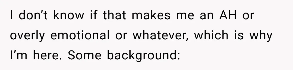 I don’t know if that makes me an AH or overly emotional or whatever, which is why I’m here. Some background: