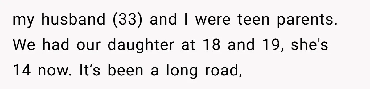 my husband (33) and I were teen parents. We had our daughter at 18 and 19, she's 14 now. It’s been a long road,