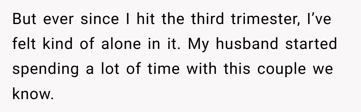 But ever since I hit the third trimester, I’ve felt kind of alone in it. My husband started spending a lot of time with this couple we know.