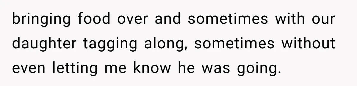 bringing food over and sometimes with our daughter tagging along, sometimes without even letting me know he was going.