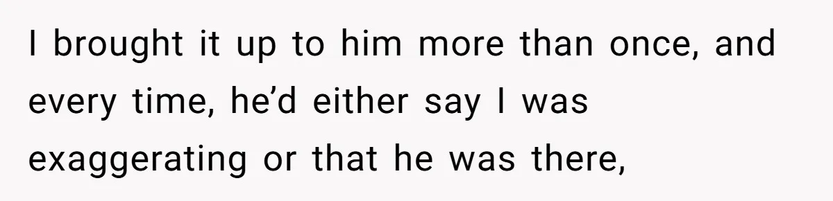 I brought it up to him more than once, and every time, he’d either say I was exaggerating or that he was there,
