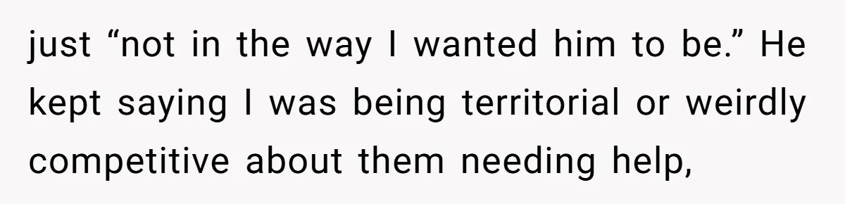 just “not in the way I wanted him to be.” He kept saying I was being territorial or weirdly competitive about them needing help,