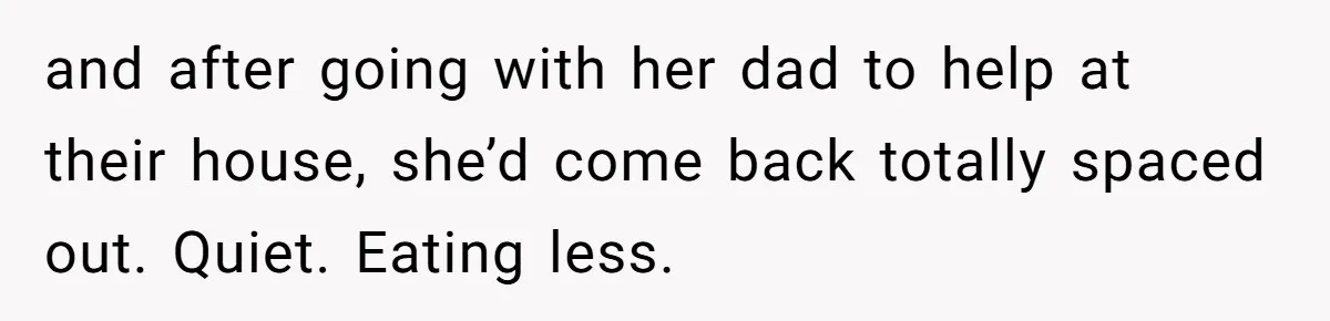 and after going with her dad to help at their house, she’d come back totally spaced out. Quiet. Eating less.