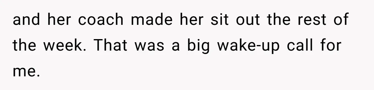 and her coach made her sit out the rest of the week. That was a big wake-up call for me.