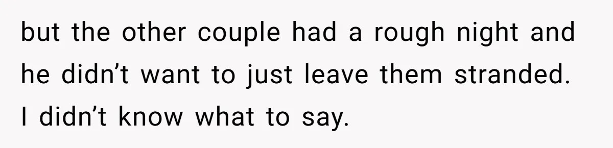 but the other couple had a rough night and he didn’t want to just leave them stranded. I didn’t know what to say.