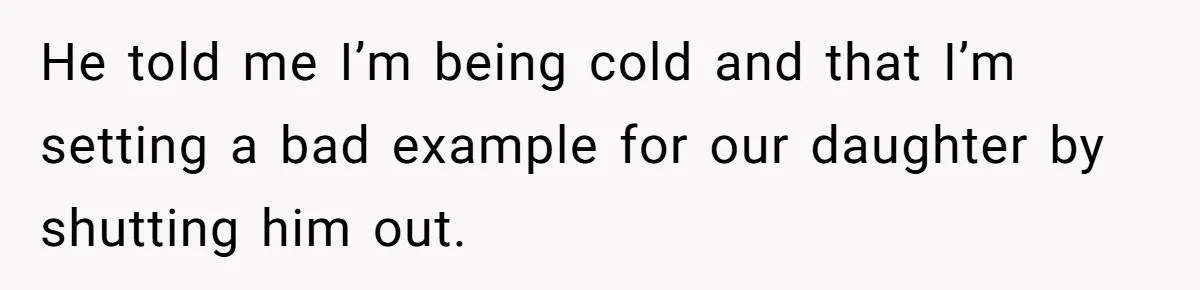 He told me I’m being cold and that I’m setting a bad example for our daughter by shutting him out.
