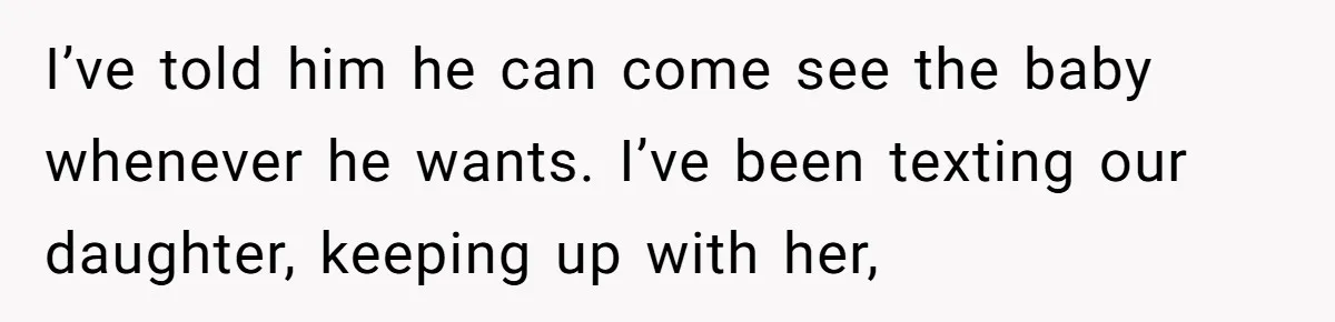 I’ve told him he can come see the baby whenever he wants. I’ve been texting our daughter, keeping up with her,