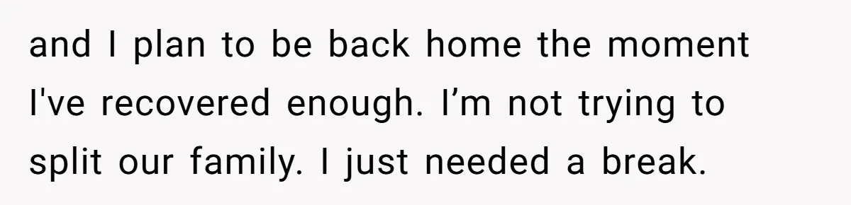 and I plan to be back home the moment I've recovered enough. I’m not trying to split our family. I just needed a break.