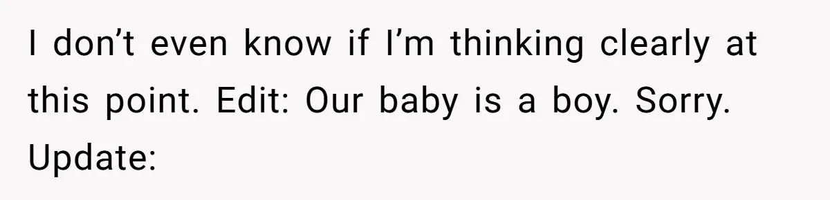 I don’t even know if I’m thinking clearly at this point. Edit: Our baby is a boy. Sorry. Update: