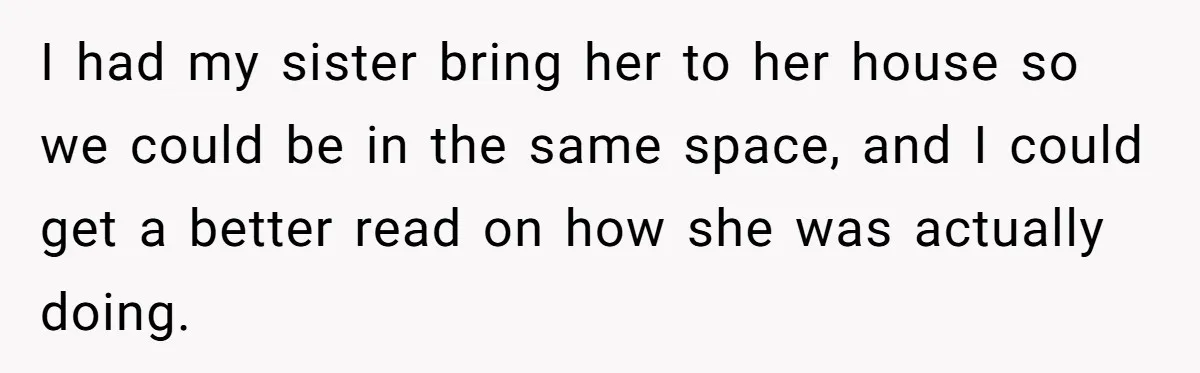 I had my sister bring her to her house so we could be in the same space, and I could get a better read on how she was actually doing.