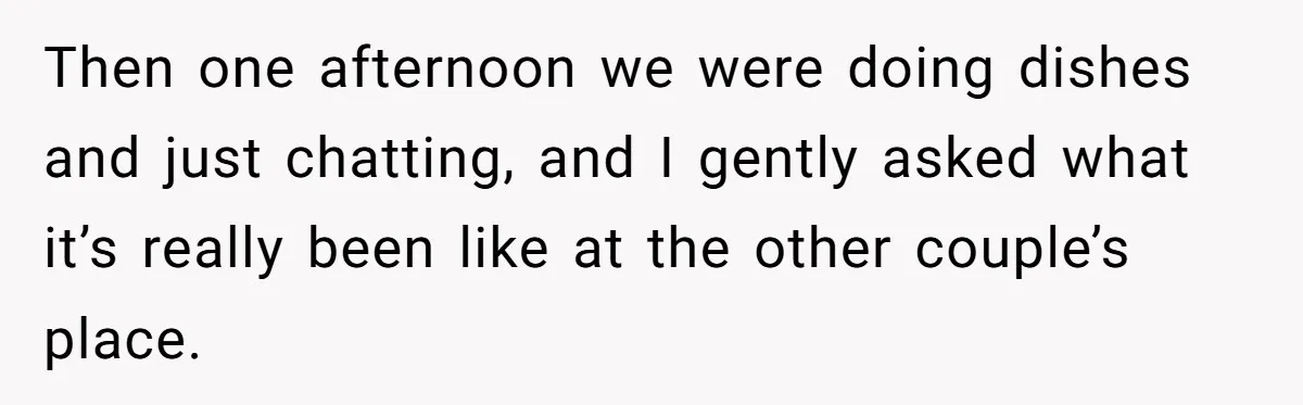 Then one afternoon we were doing dishes and just chatting, and I gently asked what it’s really been like at the other couple’s place.
