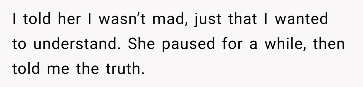I told her I wasn’t mad, just that I wanted to understand. She paused for a while, then told me the truth.