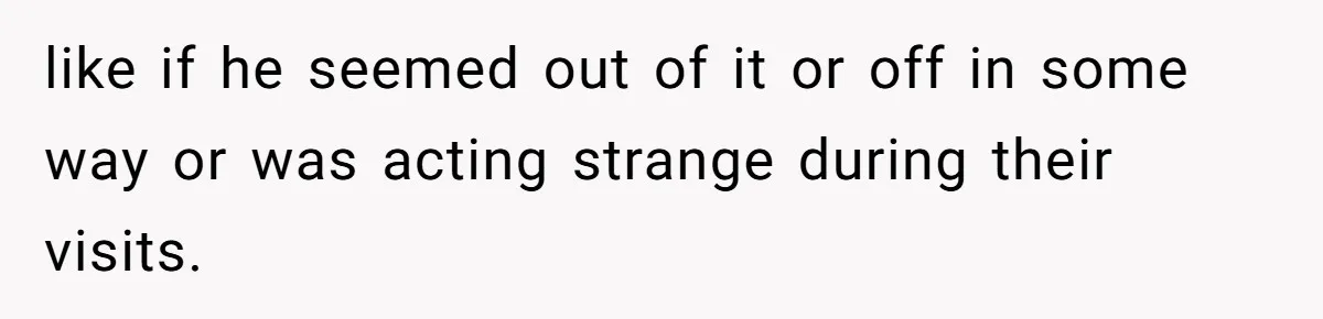 like if he seemed out of it or off in some way or was acting strange during their visits.
