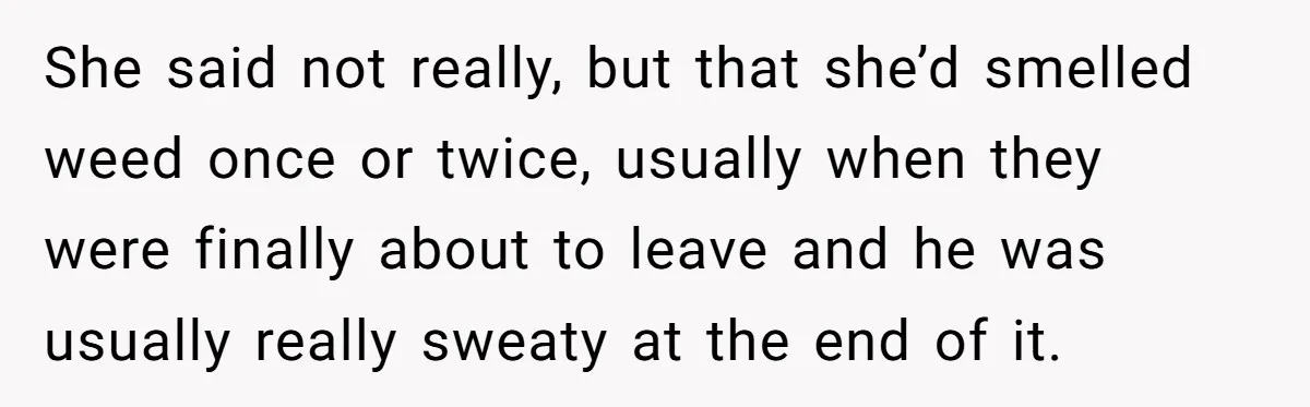 She said not really, but that she’d smelled weed once or twice, usually when they were finally about to leave and he was usually really sweaty at the end of...