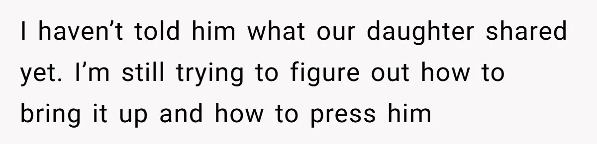 I haven’t told him what our daughter shared yet. I’m still trying to figure out how to bring it up and how to press him