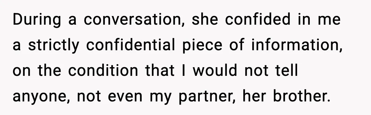 She Kept The Secret, But Still Got Blamed When It Leaked During a conversation, she confided in me a strictly confidential piece of information, on the condition that I would not tell anyone, not even my partner, her brother.