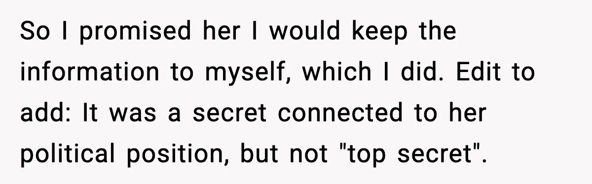 She Kept The Secret, But Still Got Blamed When It Leaked So I promised her I would keep the information to myself, which I did. Edit to add: It was a secret connected to her political position, but not "top secret".