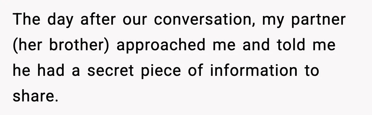 She Kept The Secret, But Still Got Blamed When It Leaked The day after our conversation, my partner (her brother) approached me and told me he had a secret piece of information to share.