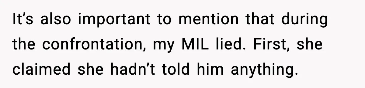 She Kept The Secret, But Still Got Blamed When It Leaked It’s also important to mention that during the confrontation, my MIL lied. First, she claimed she hadn’t told him anything.