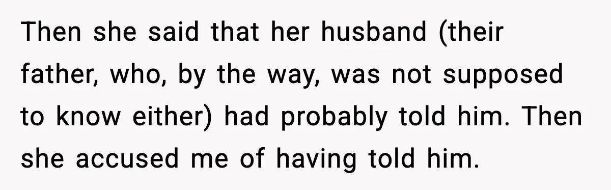 She Kept The Secret, But Still Got Blamed When It Leaked Then she said that her husband (their father, who, by the way, was not supposed to know either) had probably told him. Then she accused me of having told him.