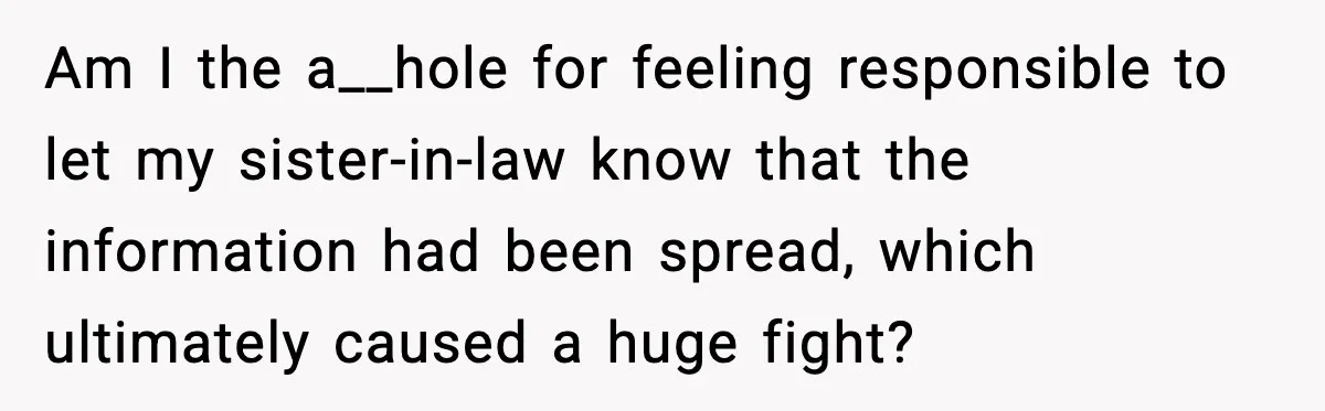 She Kept The Secret, But Still Got Blamed When It Leaked Am I the a__hole for feeling responsible to let my sister-in-law know that the information had been spread, which ultimately caused a huge fight?