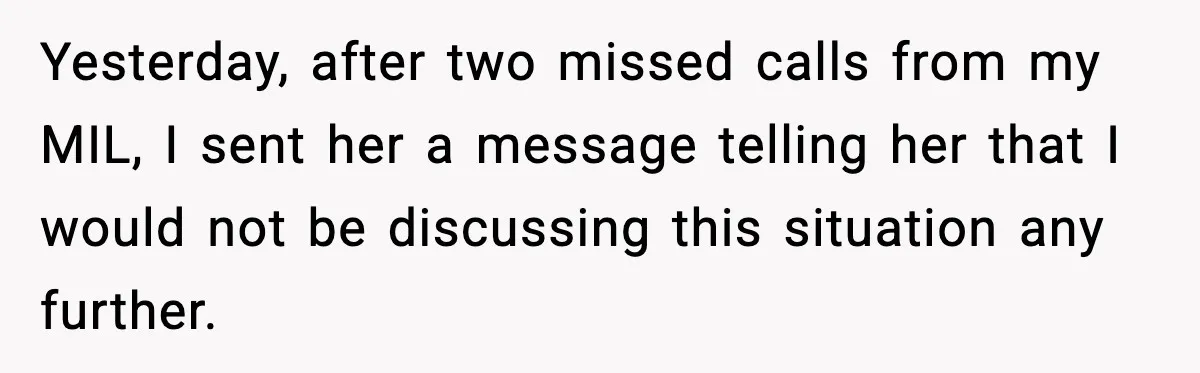 She Kept The Secret, But Still Got Blamed When It Leaked Yesterday, after two missed calls from my MIL, I sent her a message telling her that I would not be discussing this situation any further.