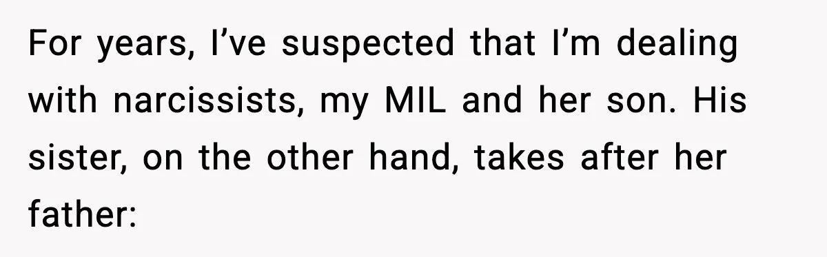 She Kept The Secret, But Still Got Blamed When It Leaked For years, I’ve suspected that I’m dealing with narcissists, my MIL and her son. His sister, on the other hand, takes after her father: