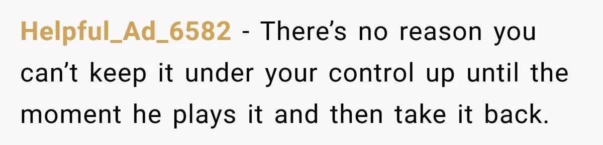 Helpful_Ad_6582 − There’s no reason you can’t keep it under your control up until the moment he plays it and then take it back.