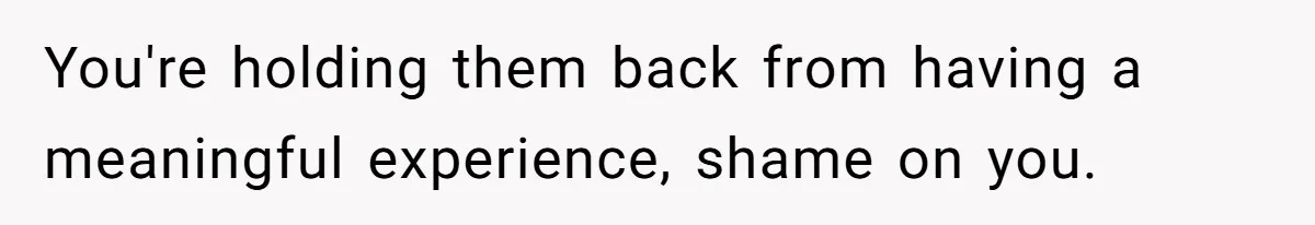You're holding them back from having a meaningful experience, shame on you.