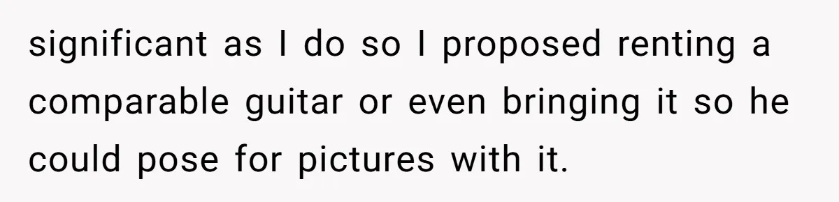 significant as I do so I proposed renting a comparable guitar or even bringing it so he could pose for pictures with it.