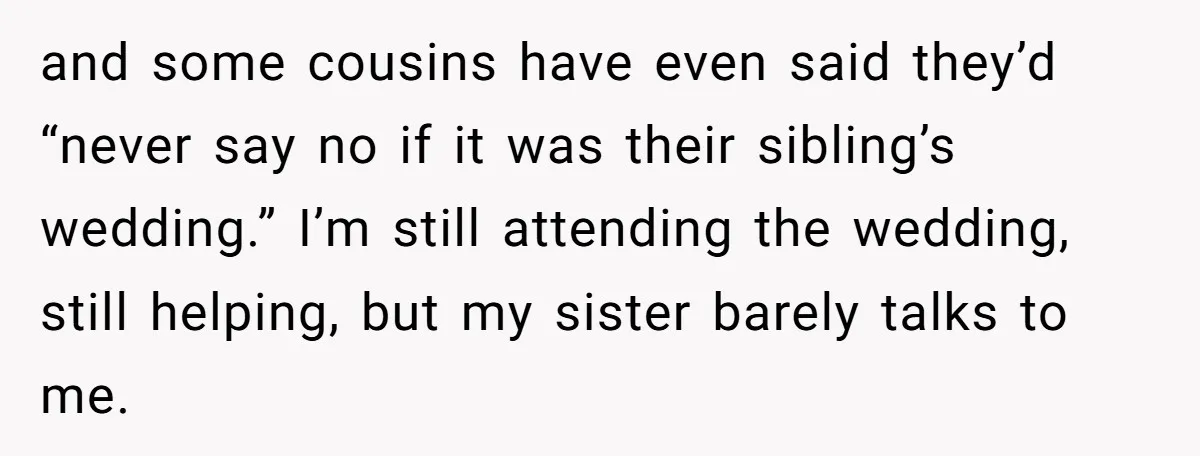 and some cousins have even said they’d “never say no if it was their sibling’s wedding.” I’m still attending the wedding, still helping, but my sister barely talks to me.